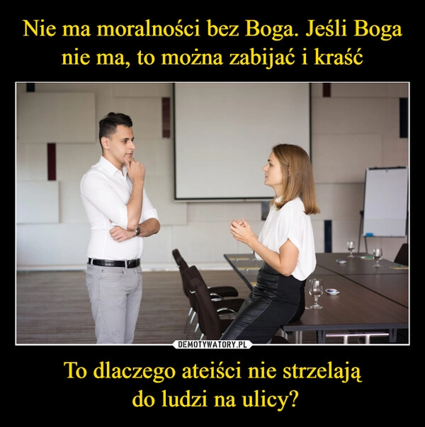 
    Nie ma moralności bez Boga. Jeśli Boga nie ma, to można zabijać i kraść To dlaczego ateiści nie strzelają
 do ludzi na ulicy?