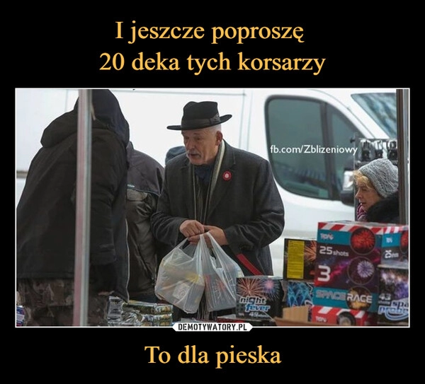 
    
I jeszcze poproszę
20 deka tych korsarzy To dla pieska 