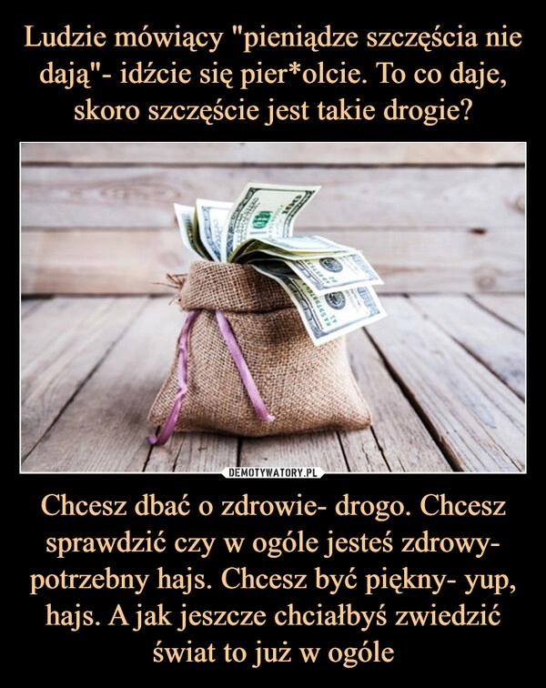 
    Ludzie mówiący "pieniądze szczęścia nie dają"- idźcie się pier*olcie. To co daje, skoro szczęście jest takie drogie? Chcesz dbać o zdrowie- drogo. Chcesz sprawdzić czy w ogóle jesteś zdrowy- potrzebny hajs. Chcesz być piękny- yup, hajs. A jak jeszcze chciałbyś zwiedzić świat to już w ogóle