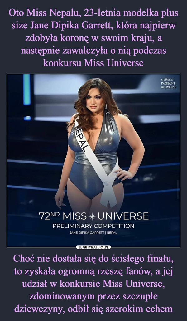 
    Oto Miss Nepalu, 23-letnia modelka plus size Jane Dipika Garrett, która najpierw zdobyła koronę w swoim kraju, a następnie zawalczyła o nią podczas konkursu Miss Universe Choć nie dostała się do ścisłego finału, to zyskała ogromną rzeszę fanów, a jej udział w konkursie Miss Universe, zdominowanym przez szczupłe dziewczyny, odbił się szerokim echem