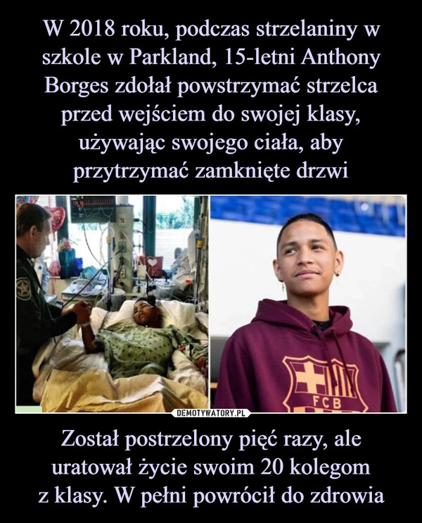 
    W 2018 roku, podczas strzelaniny w szkole w Parkland, 15-letni Anthony Borges zdołał powstrzymać strzelca przed wejściem do swojej klasy, używając swojego ciała, aby przytrzymać zamknięte drzwi Został postrzelony pięć razy, ale uratował życie swoim 20 kolegom
z klasy. W pełni powrócił do zdrowia