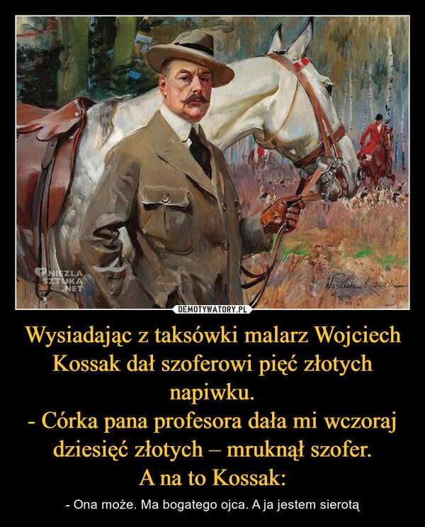 
    Wysiadając z taksówki malarz Wojciech Kossak dał szoferowi pięć złotych napiwku.
- Córka pana profesora dała mi wczoraj dziesięć złotych – mruknął szofer.
A na to Kossak: