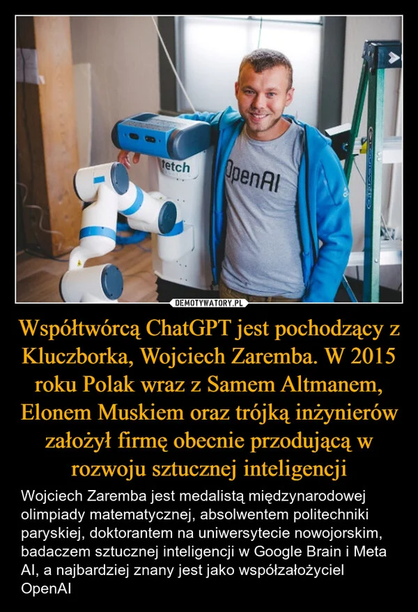 
    Współtwórcą ChatGPT jest pochodzący z Kluczborka, Wojciech Zaremba. W 2015 roku Polak wraz z Samem Altmanem, Elonem Muskiem oraz trójką inżynierów założył firmę obecnie przodującą w rozwoju sztucznej inteligencji