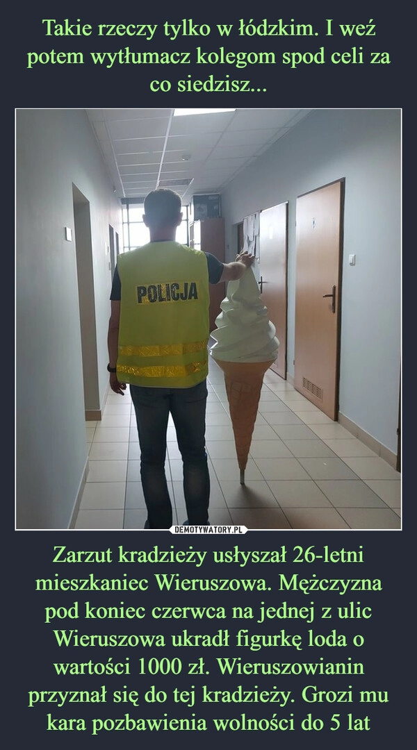 
    Takie rzeczy tylko w łódzkim. I weź potem wytłumacz kolegom spod celi za co siedzisz... Zarzut kradzieży usłyszał 26-letni mieszkaniec Wieruszowa. Mężczyzna pod koniec czerwca na jednej z ulic Wieruszowa ukradł figurkę loda o wartości 1000 zł. Wieruszowianin przyznał się do tej kradzieży. Grozi mu kara pozbawienia wolności do 5 lat