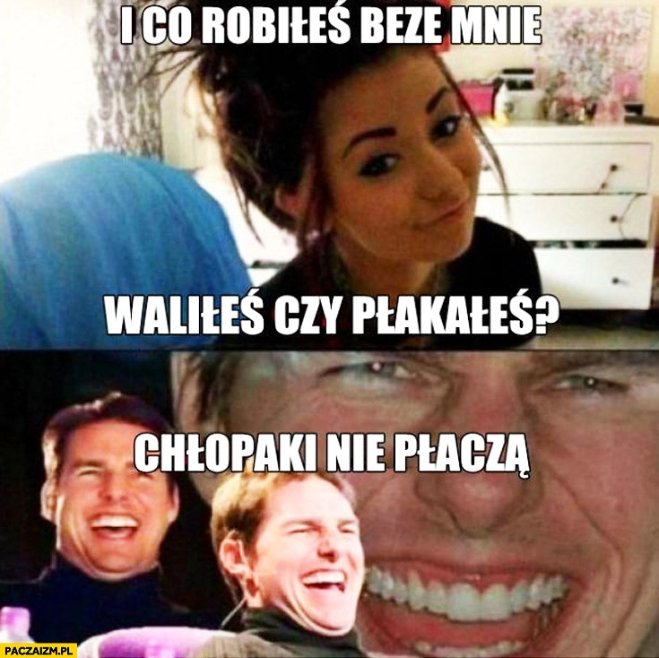 
    I co robiłeś beze mnie? Waliłeś czy płakałeś? Chłopaki nie płaczą