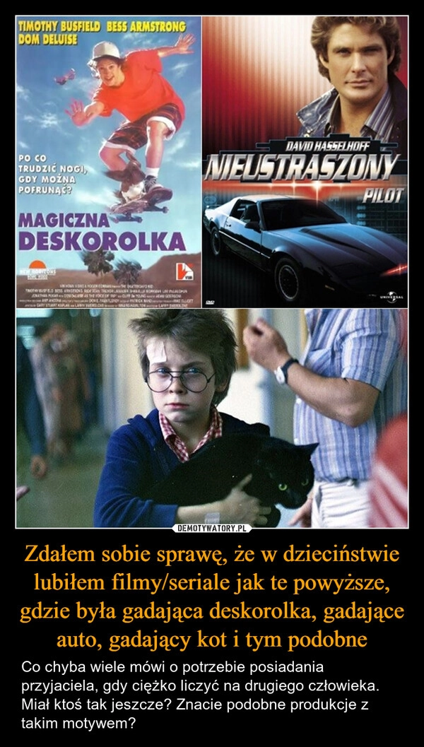 
    Zdałem sobie sprawę, że w dzieciństwie lubiłem filmy/seriale jak te powyższe, gdzie była gadająca deskorolka, gadające auto, gadający kot i tym podobne