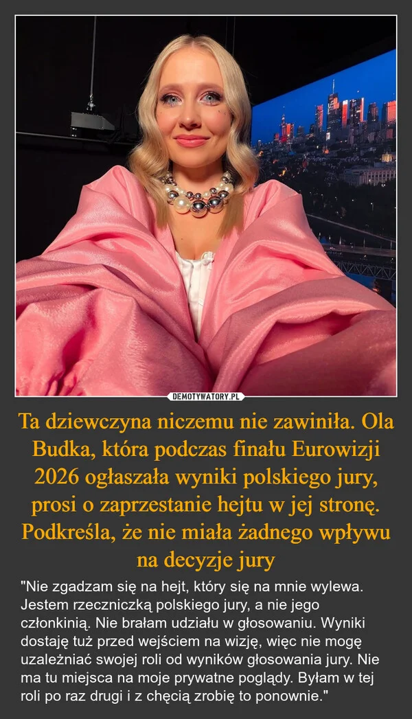 
    Ta dziewczyna niczemu nie zawiniła. Ola Budka, która podczas finału Eurowizji 2026 ogłaszała wyniki polskiego jury, prosi o zaprzestanie hejtu w jej stronę. Podkreśla, że nie miała żadnego wpływu na decyzje jury