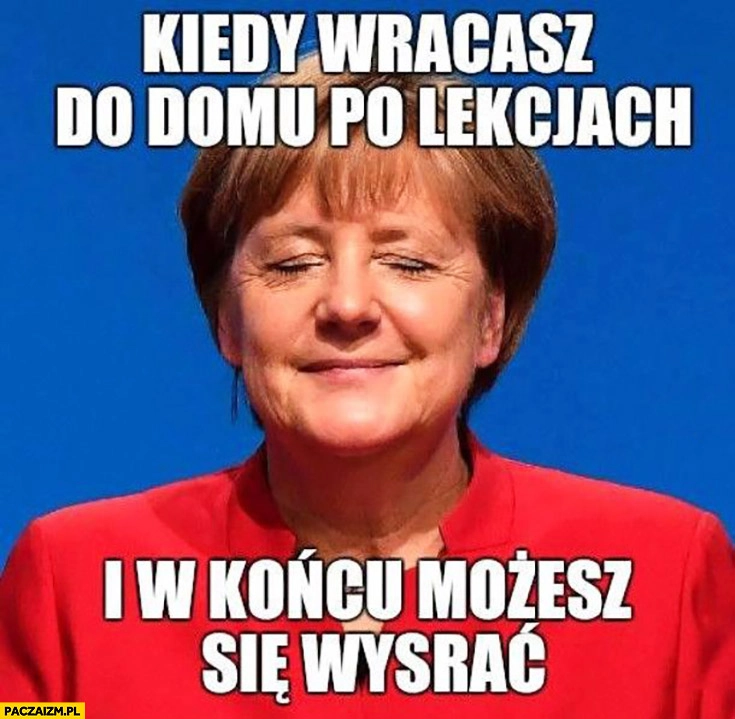 
    Angela Merkel kiedy wracasz do domu po lekcjach i w końcu możesz się załatwić