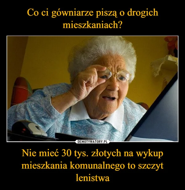 
    Co ci gówniarze piszą o drogich mieszkaniach? Nie mieć 30 tys. złotych na wykup mieszkania komunalnego to szczyt lenistwa