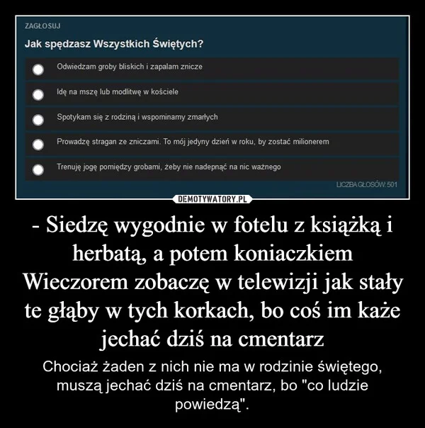 
    - Siedzę wygodnie w fotelu z książką i herbatą, a potem koniaczkiem Wieczorem zobaczę w telewizji jak stały te głąby w tych korkach, bo coś im każe jechać dziś na cmentarz
