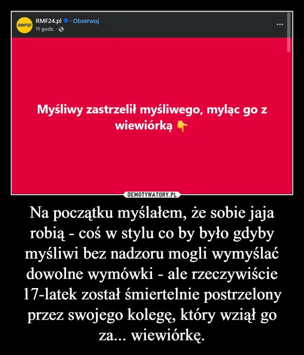 
    Na początku myślałem, że sobie jaja robią - coś w stylu co by było gdyby myśliwi bez nadzoru mogli wymyślać dowolne wymówki - ale rzeczywiście 17-latek został śmiertelnie postrzelony przez swojego kolegę, który wziął go za... wiewiórkę.