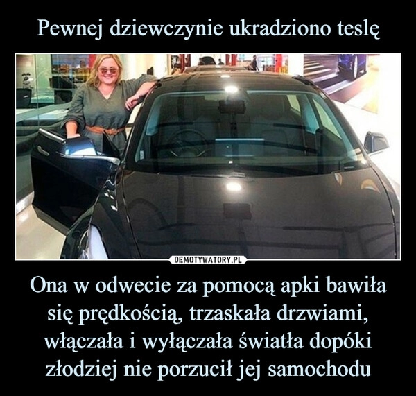 
    Pewnej dziewczynie ukradziono teslę Ona w odwecie za pomocą apki bawiła się prędkością, trzaskała drzwiami, włączała i wyłączała światła dopóki złodziej nie porzucił jej samochodu