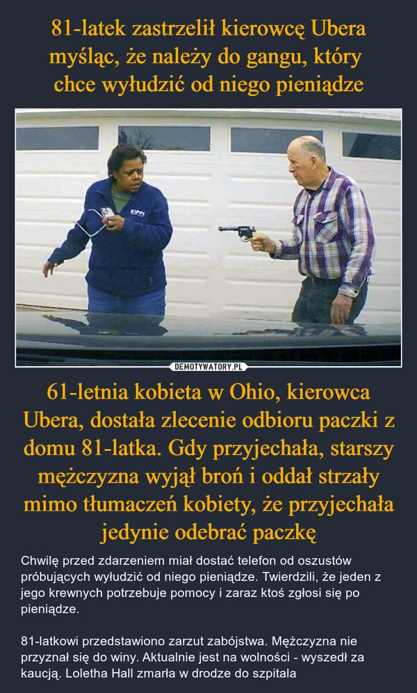 
    81-latek zastrzelił kierowcę Ubera myśląc, że należy do gangu, który 
chce wyłudzić od niego pieniądze 61-letnia kobieta w Ohio, kierowca Ubera, dostała zlecenie odbioru paczki z domu 81-latka. Gdy przyjechała, starszy mężczyzna wyjął broń i oddał strzały mimo tłumaczeń kobiety, że przyjechała jedynie odebrać paczkę