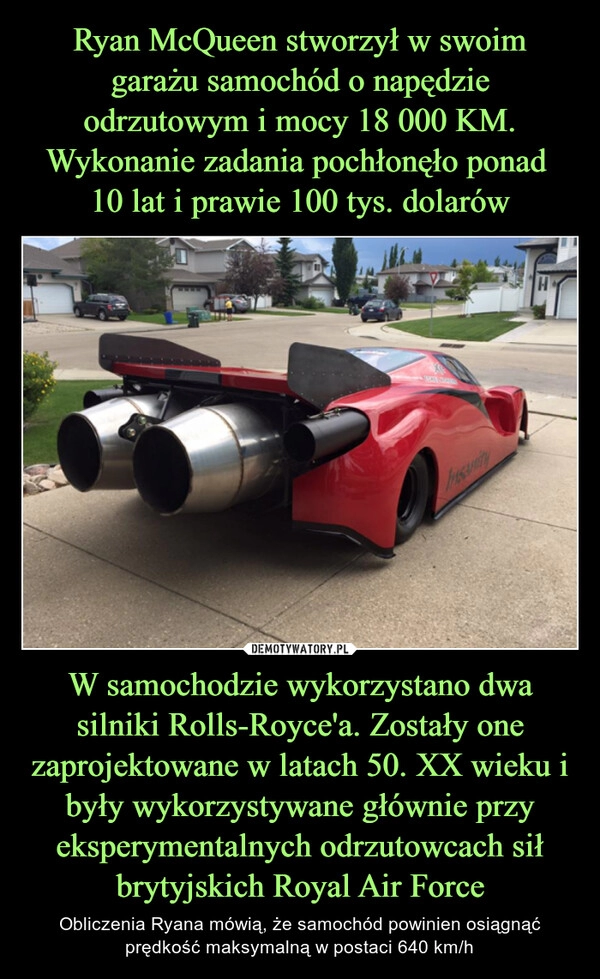 
    Ryan McQueen stworzył w swoim garażu samochód o napędzie odrzutowym i mocy 18 000 KM. Wykonanie zadania pochłonęło ponad 
10 lat i prawie 100 tys. dolarów W samochodzie wykorzystano dwa silniki Rolls-Royce'a. Zostały one zaprojektowane w latach 50. XX wieku i były wykorzystywane głównie przy eksperymentalnych odrzutowcach sił brytyjskich Royal Air Force