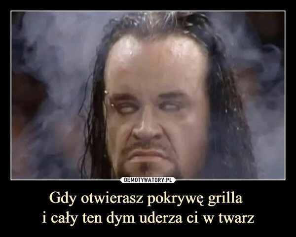 
    Gdy otwierasz pokrywę grilla 
i cały ten dym uderza ci w twarz