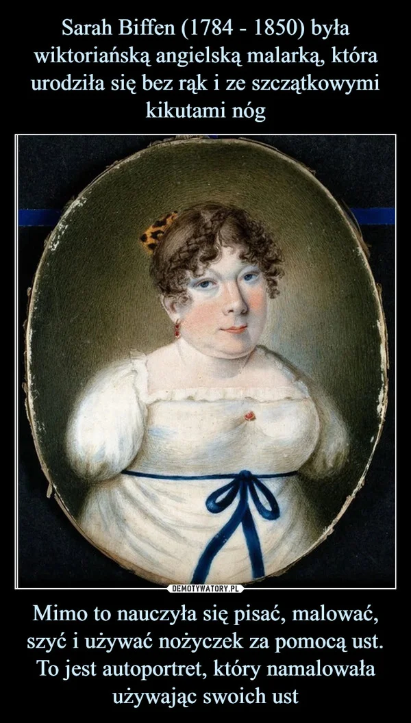 
    Sarah Biffen (1784 - 1850) była wiktoriańską angielską malarką, która urodziła się bez rąk i ze szczątkowymi kikutami nóg Mimo to nauczyła się pisać, malować, szyć i używać nożyczek za pomocą ust. To jest autoportret, który namalowała używając swoich ust