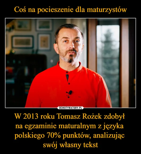 
    Coś na pocieszenie dla maturzystów W 2013 roku Tomasz Rożek zdobył na egzaminie maturalnym z języka polskiego 70% punktów, analizując swój własny tekst