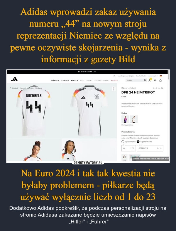 
    Adidas wprowadzi zakaz używania numeru „44” na nowym stroju reprezentacji Niemiec ze względu na pewne oczywiste skojarzenia - wynika z informacji z gazety Bild Na Euro 2024 i tak tak kwestia nie byłaby problemem - piłkarze będą używać wyłącznie liczb od 1 do 23