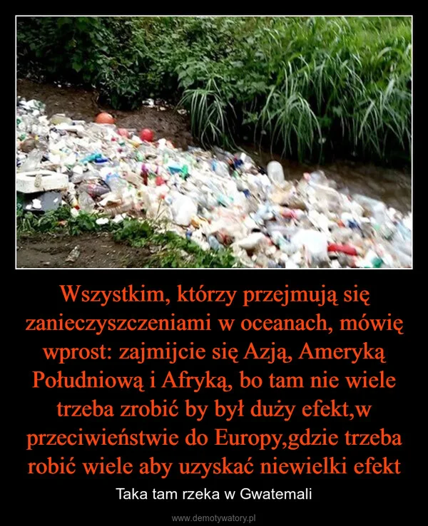 
    Wszystkim, którzy przejmują się zanieczyszczeniami w oceanach, mówię wprost: zajmijcie się Azją, Ameryką Południową i Afryką, bo tam nie wiele trzeba zrobić by był duży efekt,w przeciwieństwie do Europy,gdzie trzeba robić wiele aby uzyskać niewielki efekt