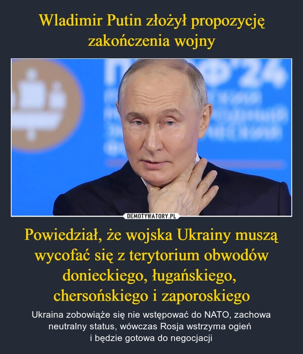 
    Wladimir Putin złożył propozycję zakończenia wojny Powiedział, że wojska Ukrainy muszą wycofać się z terytorium obwodów donieckiego, ługańskiego, 
chersońskiego i zaporoskiego