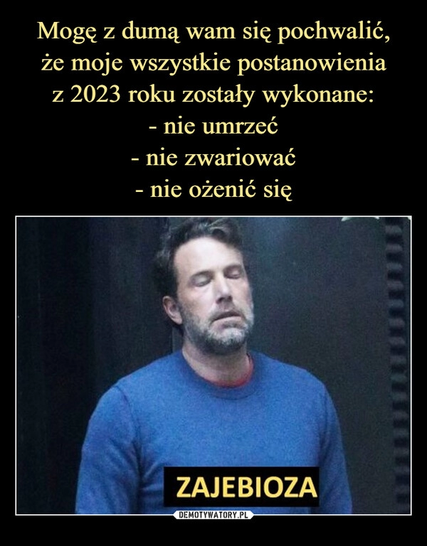 
    Mogę z dumą wam się pochwalić,
że moje wszystkie postanowienia
z 2023 roku zostały wykonane:
- nie umrzeć
- nie zwariować
- nie ożenić się