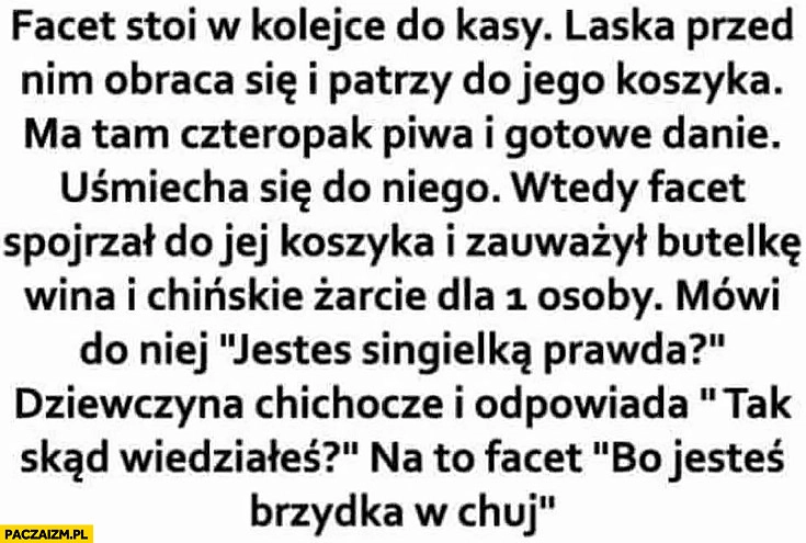 
    Historia opowieść facet w sklepie pyta jesteś singielką, prawda? Dziewczyna odpowiada skąd wiedziałeś, bo jesteś brzydka