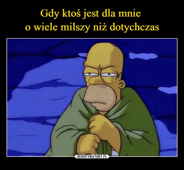 
    Gdy ktoś jest dla mnie 
o wiele milszy niż dotychczas