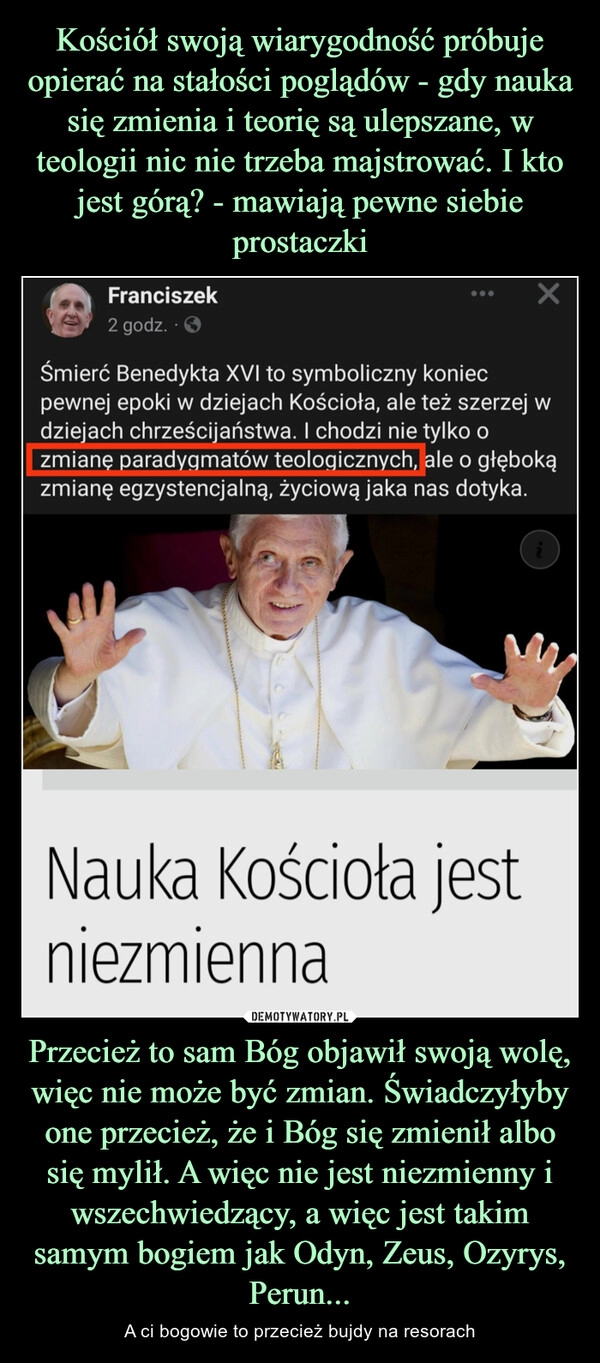 
    Kościół swoją wiarygodność próbuje opierać na stałości poglądów - gdy nauka się zmienia i teorię są ulepszane, w teologii nic nie trzeba majstrować. I kto jest górą? - mawiają pewne siebie prostaczki Przecież to sam Bóg objawił swoją wolę, więc nie może być zmian. Świadczyłyby one przecież, że i Bóg się zmienił albo się mylił. A więc nie jest niezmienny i wszechwiedzący, a więc jest takim samym bogiem jak Odyn, Zeus, Ozyrys, Perun... 