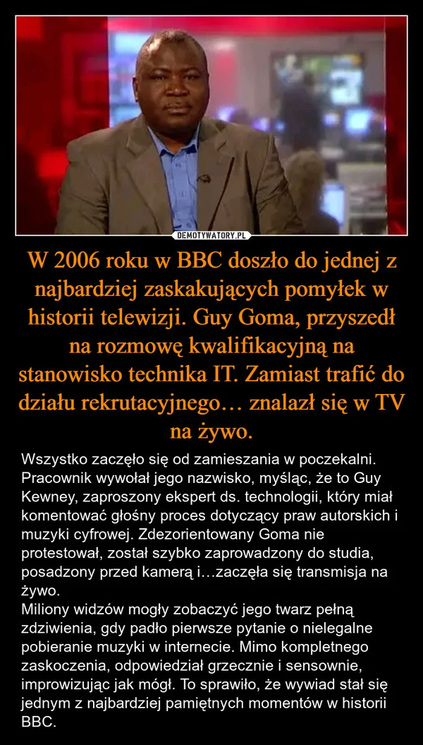
    W 2006 roku w BBC doszło do jednej z najbardziej zaskakujących pomyłek w historii telewizji. Guy Goma, przyszedł na rozmowę kwalifikacyjną na stanowisko technika IT. Zamiast trafić do działu rekrutacyjnego… znalazł się w TV na żywo.