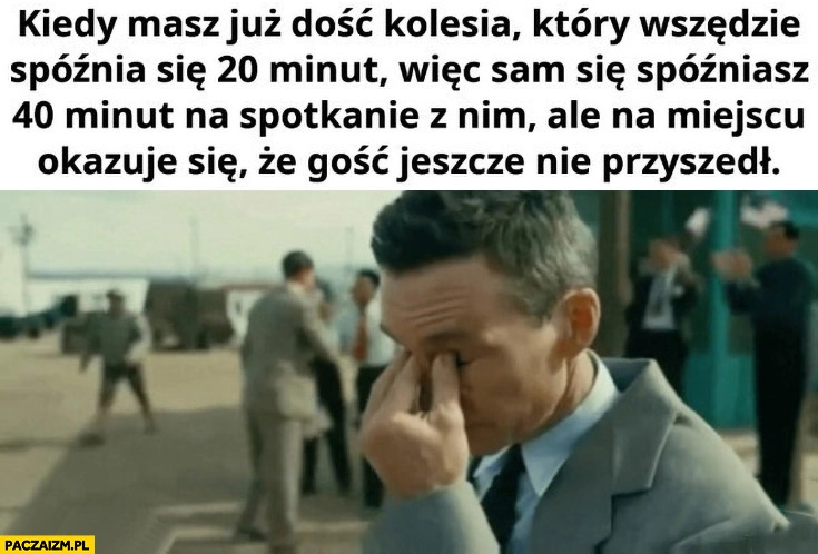 
    Kiedy masz już dość kolesia który wszędzie spóźnia się 20 minut wiec sam spóźniasz się 40 minut ale okazuje się, że gość jeszcze nie przyszedł