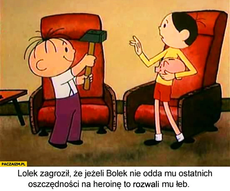 
    Lolek zagroził że jeżeli Bolek nie odda mu ostatnich oszczędności na heroinę rozwali mu łeb