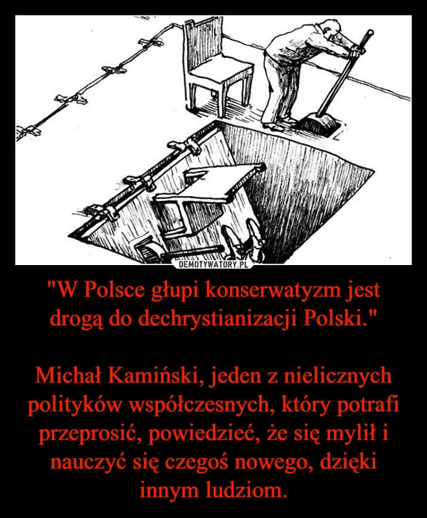 
    "W Polsce głupi konserwatyzm jest drogą do dechrystianizacji Polski."

Michał Kamiński, jeden z nielicznych polityków współczesnych, który potrafi przeprosić, powiedzieć, że się mylił i nauczyć się czegoś nowego, dzięki innym ludziom.