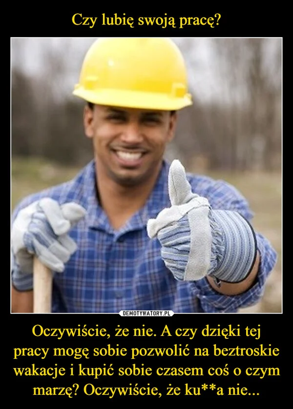 
    Czy lubię swoją pracę? Oczywiście, że nie. A czy dzięki tej pracy mogę sobie pozwolić na beztroskie wakacje i kupić sobie czasem coś o czym marzę? Oczywiście, że ku**a nie...
