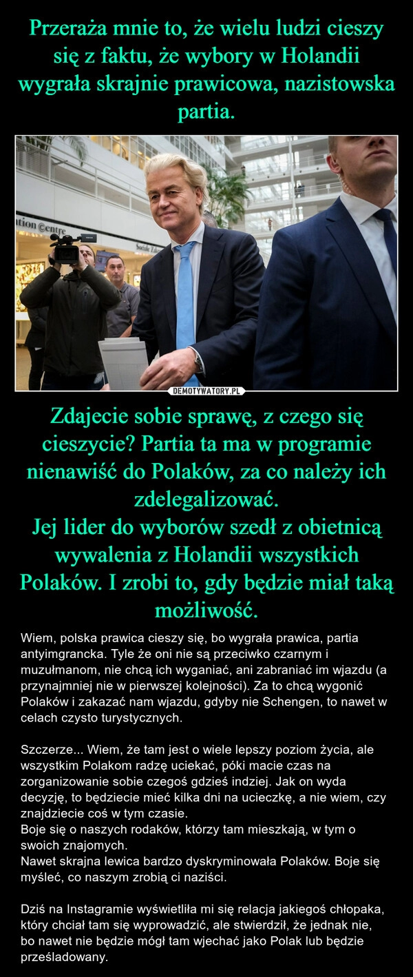 
    Przeraża mnie to, że wielu ludzi cieszy się z faktu, że wybory w Holandii wygrała skrajnie prawicowa, nazistowska partia. Zdajecie sobie sprawę, z czego się cieszycie? Partia ta ma w programie nienawiść do Polaków, za co należy ich zdelegalizować.
Jej lider do wyborów szedł z obietnicą wywalenia z Holandii wszystkich Polaków. I zrobi to, gdy będzie miał taką możliwość.