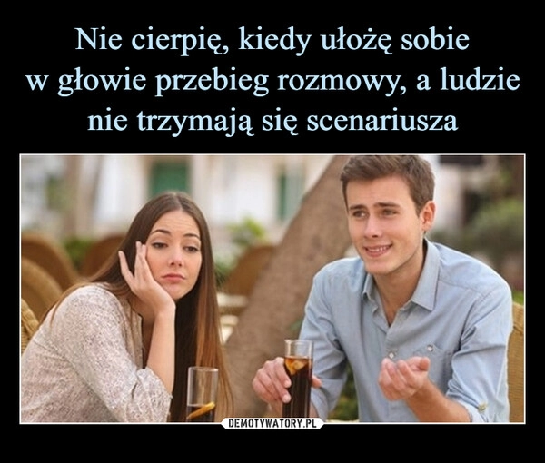 
    Nie cierpię, kiedy ułożę sobie
w głowie przebieg rozmowy, a ludzie
nie trzymają się scenariusza