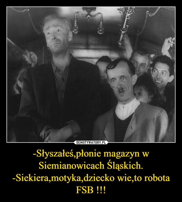 
    -Słyszałeś,płonie magazyn w Siemianowicach Śląskich.
-Siekiera,motyka,dziecko wie,to robota FSB !!!