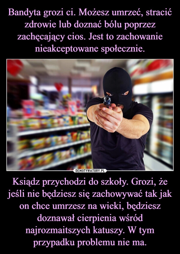 
    Bandyta grozi ci. Możesz umrzeć, stracić zdrowie lub doznać bólu poprzez zachęcający cios. Jest to zachowanie nieakceptowane społecznie. Ksiądz przychodzi do szkoły. Grozi, że jeśli nie będziesz się zachowywać tak jak on chce umrzesz na wieki, będziesz doznawał cierpienia wśród najrozmaitszych katuszy. W tym przypadku problemu nie ma.