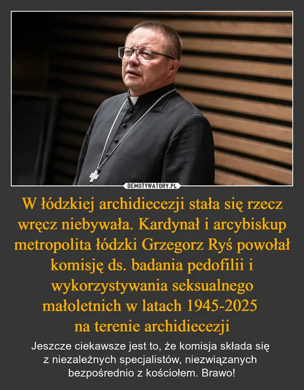 
    W łódzkiej archidiecezji stała się rzecz wręcz niebywała. Kardynał i arcybiskup metropolita łódzki Grzegorz Ryś powołał komisję ds. badania pedofilii i wykorzystywania seksualnego małoletnich w latach 1945-2025 na terenie archidiecezji