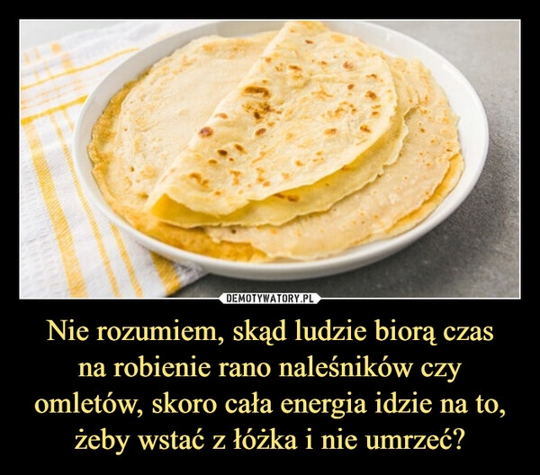 
    Nie rozumiem, skąd ludzie biorą czas
na robienie rano naleśników czy omletów, skoro cała energia idzie na to, żeby wstać z łóżka i nie umrzeć?