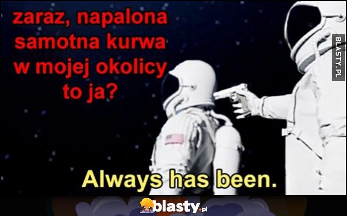 
    Zaraz, napalona samotna kurna w mojej okolicy to ja? Always has been