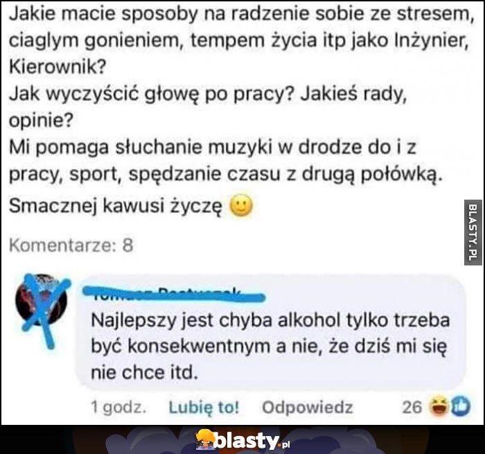 
    Jakie macie sposoby na racdzenie sobie ze stresem? Najlepszy to chyba alkohol tylko trzeba być konsekwentnym, a nie że dziś mi się nie chce