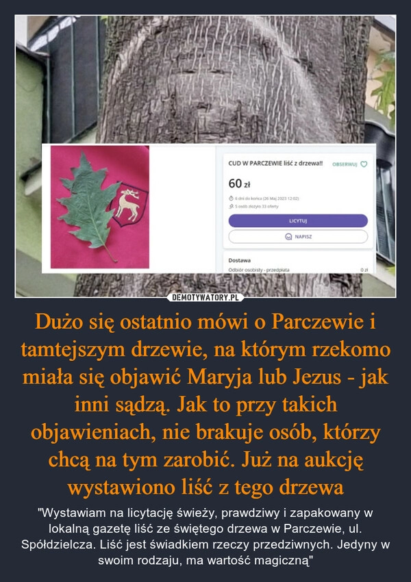 
    Dużo się ostatnio mówi o Parczewie i tamtejszym drzewie, na którym rzekomo miała się objawić Maryja lub Jezus - jak inni sądzą. Jak to przy takich objawieniach, nie brakuje osób, którzy chcą na tym zarobić. Już na aukcję wystawiono liść z tego drzewa