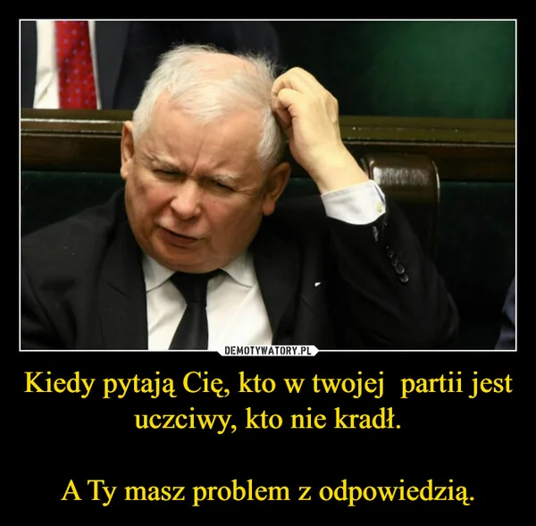 
    Kiedy pytają Cię, kto w twojej partii jest uczciwy, kto nie kradł. A Ty masz problem z odpowiedzią.