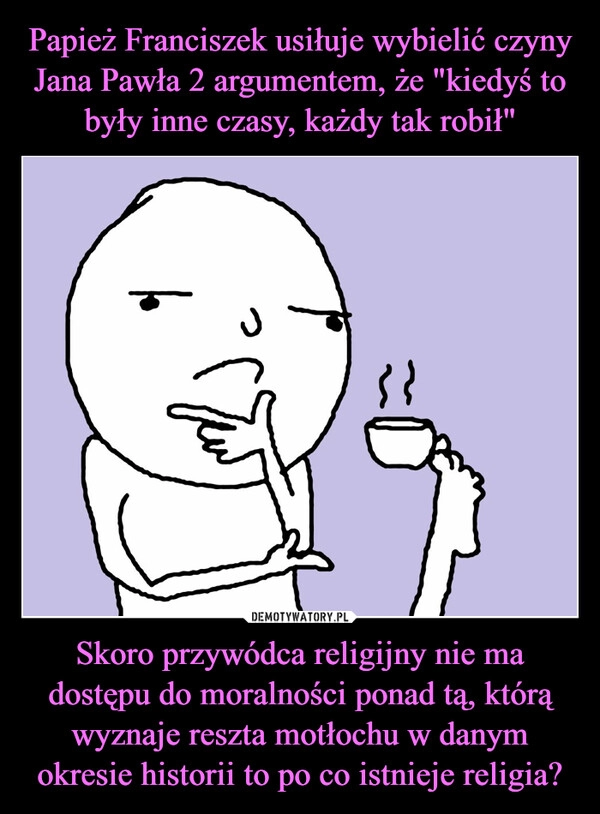 
    Papież Franciszek usiłuje wybielić czyny Jana Pawła 2 argumentem, że "kiedyś to były inne czasy, każdy tak robił" Skoro przywódca religijny nie ma dostępu do moralności ponad tą, którą wyznaje reszta motłochu w danym okresie historii to po co istnieje religia?