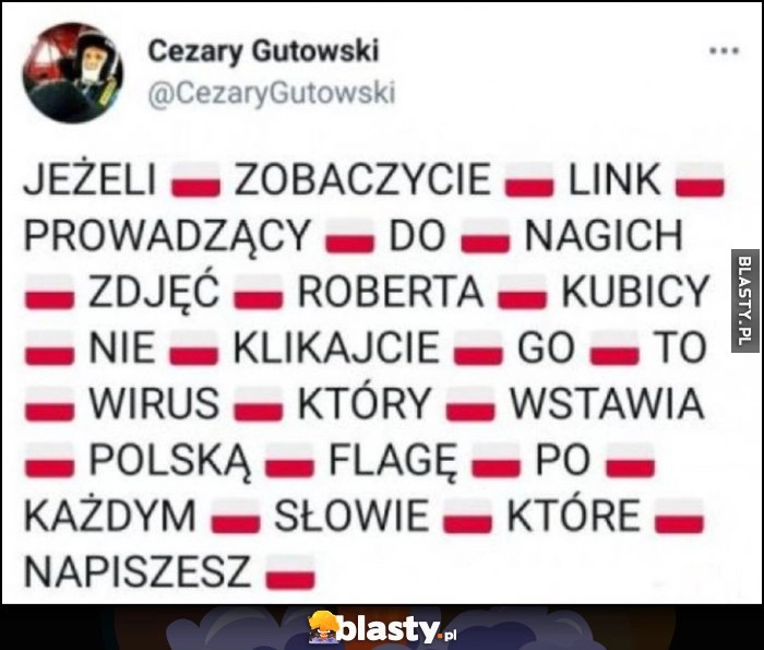 
    Jeżeli zobaczycie link prowadzący do nagich zdjęć Roberta Kubicy nie klikajcie go to wirus który wstawia polską flagę po każdym słowie które napiszesz