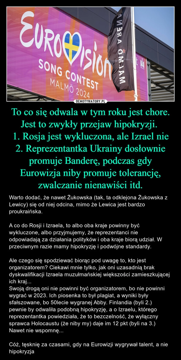 
    To co się odwala w tym roku jest chore. Jest to zwykły przejaw hipokryzji. 
1. Rosja jest wykluczona, ale Izrael nie
2. Reprezentantka Ukrainy dosłownie promuje Banderę, podczas gdy Eurowizja niby promuje tolerancję, zwalczanie nienawiści itd.