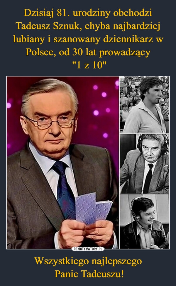 
    Dzisiaj 81. urodziny obchodzi Tadeusz Sznuk, chyba najbardziej lubiany i szanowany dziennikarz w Polsce, od 30 lat prowadzący
 "1 z 10" Wszystkiego najlepszego
 Panie Tadeuszu!