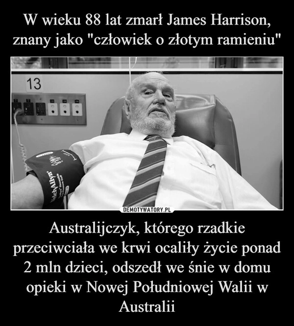 
    W wieku 88 lat zmarł James Harrison, znany jako "człowiek o złotym ramieniu" Australijczyk, którego rzadkie przeciwciała we krwi ocaliły życie ponad 2 mln dzieci, odszedł we śnie w domu opieki w Nowej Południowej Walii w Australii