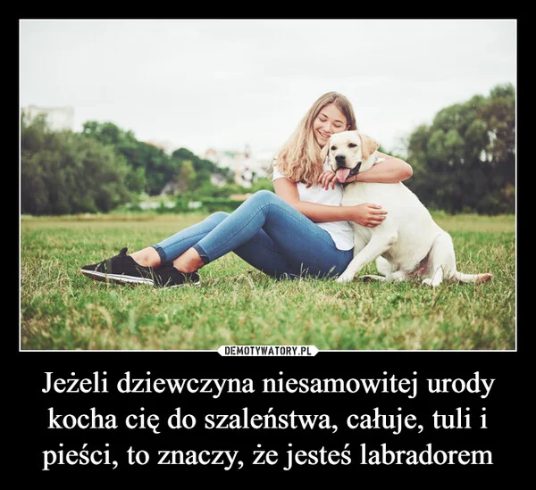 
    Jeżeli dziewczyna niesamowitej urody kocha cię do szaleństwa, całuje, tuli i pieści, to znaczy, że jesteś labradorem