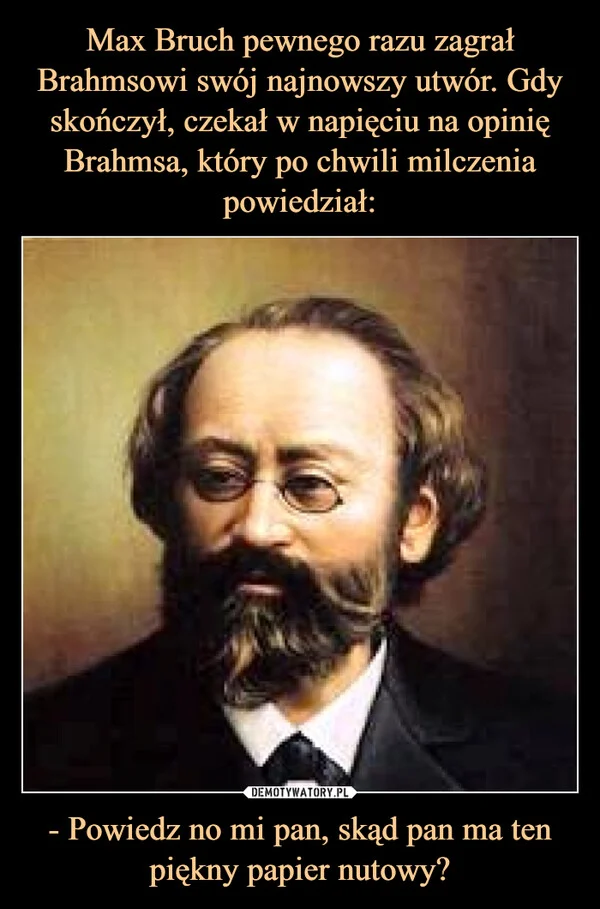 
    Max Bruch pewnego razu zagrał Brahmsowi swój najnowszy utwór. Gdy skończył, czekał w napięciu na opinię Brahmsa, który po chwili milczenia powiedział: - Powiedz no mi pan, skąd pan ma ten piękny papier nutowy?